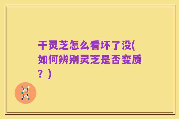 干灵芝怎么看坏了没(如何辨别灵芝是否变质?)