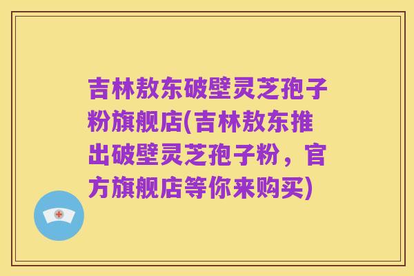 吉林敖东破壁灵芝孢子粉旗舰店(吉林敖东推出破壁灵芝孢子粉，官方旗舰店等你来购买)