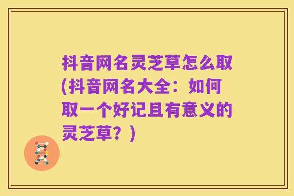 抖音网名灵芝草怎么取(抖音网名大全：如何取一个好记且有意义的灵芝草？)