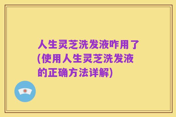 人生灵芝洗发液咋用了(使用人生灵芝洗发液的正确方法详解)