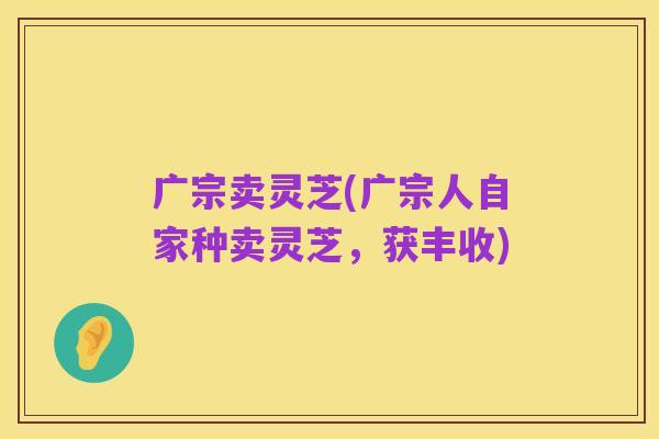 广宗卖灵芝(广宗人自家种卖灵芝，获丰收)