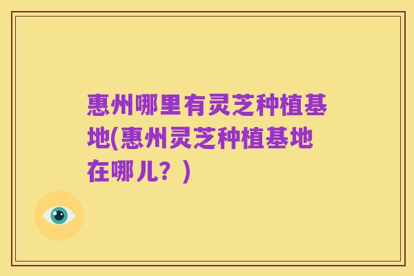 惠州哪里有灵芝种植基地(惠州灵芝种植基地在哪儿?)
