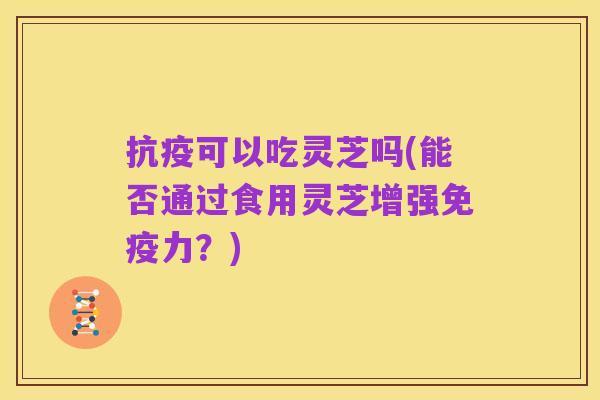 抗疫可以吃灵芝吗(能否通过食用灵芝增强免疫力？)