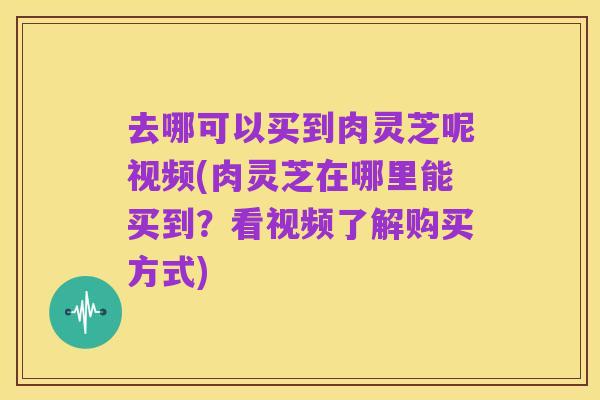 去哪可以买到肉灵芝呢视频(肉灵芝在哪里能买到?看视频了解购买方式)