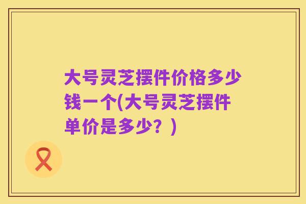 大号灵芝摆件价格多少钱一个(大号灵芝摆件单价是多少?)