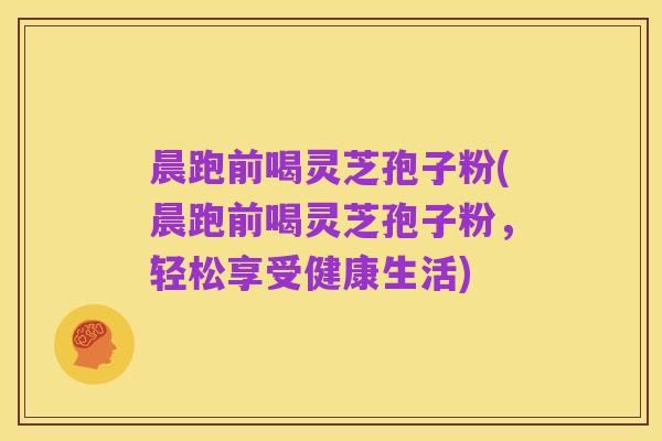 晨跑前喝灵芝孢子粉(晨跑前喝灵芝孢子粉,轻松享受健康生活)