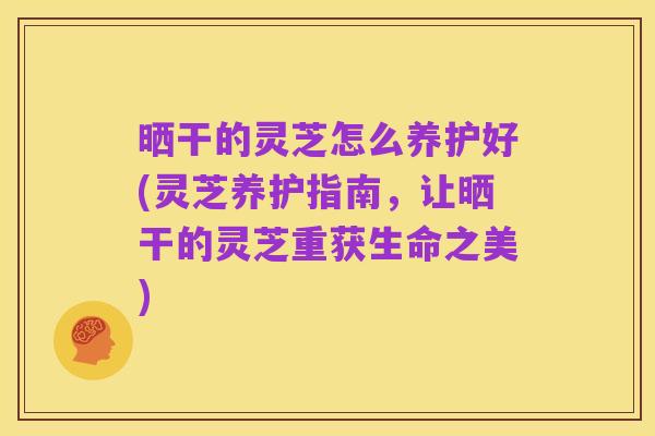 晒干的灵芝怎么养护好(灵芝养护指南,让晒干的灵芝重获生命之美)