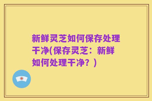 新鲜灵芝如何保存处理干净(保存灵芝：新鲜如何处理干净？)