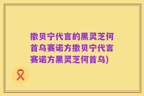 撒贝宁代言的黑灵芝何首乌赛诺方撒贝宁代言赛诺方黑灵芝何首乌)