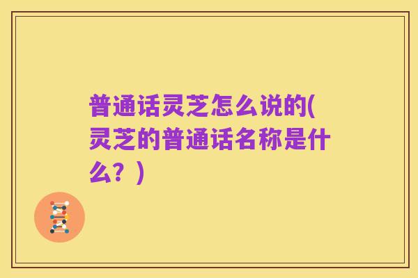 普通话灵芝怎么说的(灵芝的普通话名称是什么?)