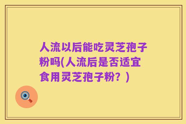 人流以后能吃灵芝孢子粉吗(人流后是否适宜食用灵芝孢子粉?)