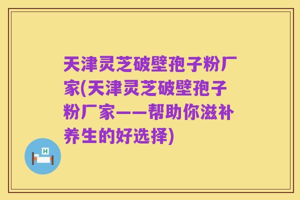 天津灵芝破壁孢子粉厂家(天津灵芝破壁孢子粉厂家——帮助你滋补养生的好选择)