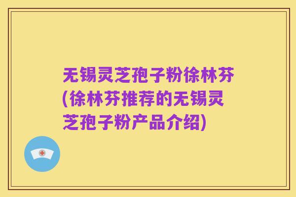 无锡灵芝孢子粉徐林芬(徐林芬推荐的无锡灵芝孢子粉产品介绍)