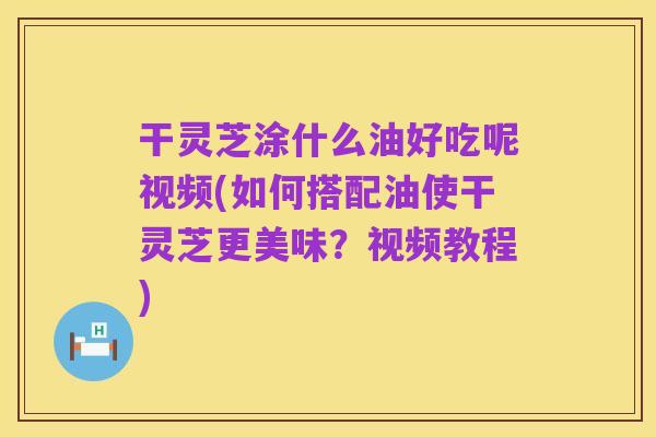 干灵芝涂什么油好吃呢视频(如何搭配油使干灵芝更美味？视频教程)