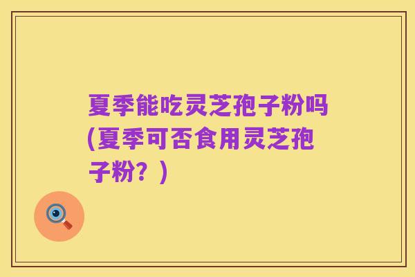 夏季能吃灵芝孢子粉吗(夏季可否食用灵芝孢子粉？)