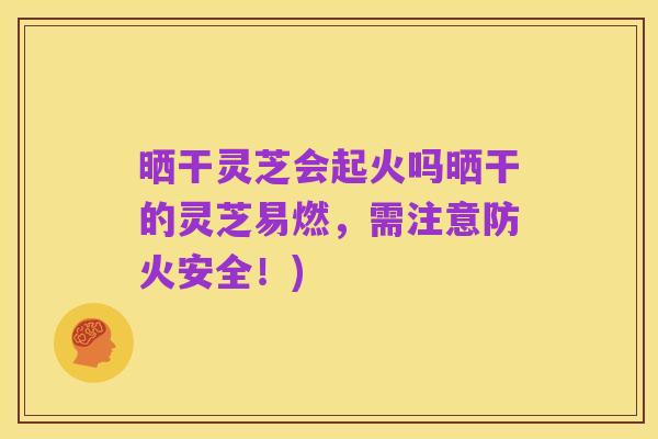 晒干灵芝会起火吗晒干的灵芝易燃，需注意防火安全！)