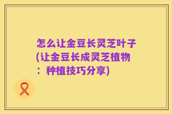 怎么让金豆长灵芝叶子(让金豆长成灵芝植物：种植技巧分享)