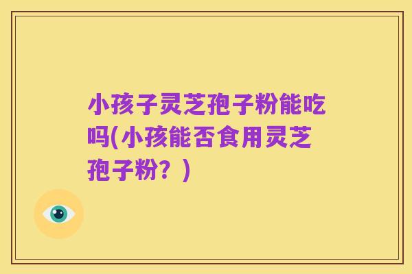 小孩子灵芝孢子粉能吃吗(小孩能否食用灵芝孢子粉？)