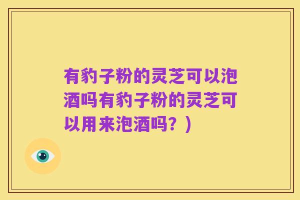 有豹子粉的灵芝可以泡酒吗有豹子粉的灵芝可以用来泡酒吗?)