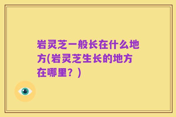 岩灵芝一般长在什么地方(岩灵芝生长的地方在哪里?)