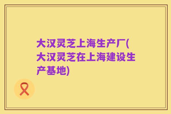 大汉灵芝上海生产厂(大汉灵芝在上海建设生产基地)