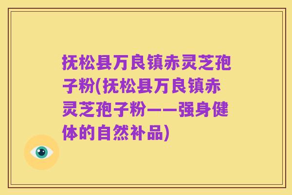抚松县万良镇赤灵芝孢子粉(抚松县万良镇赤灵芝孢子粉——强身健体的自然补品)