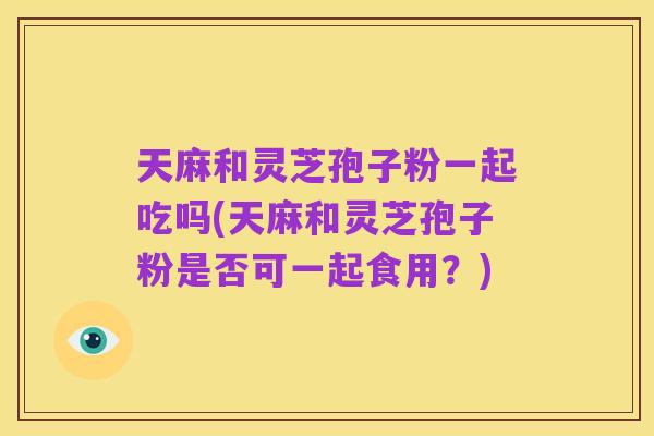 天麻和灵芝孢子粉一起吃吗(天麻和灵芝孢子粉是否可一起食用?)