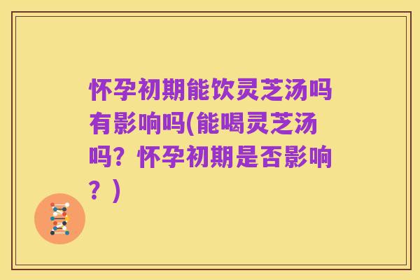 怀孕初期能饮灵芝汤吗有影响吗(能喝灵芝汤吗?怀孕初期是否影响?)