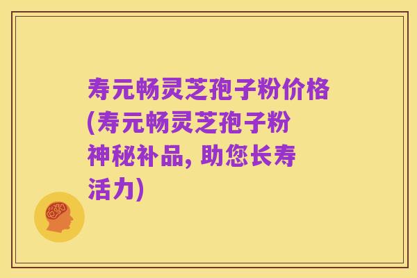 寿元畅灵芝孢子粉价格(寿元畅灵芝孢子粉 神秘补品, 助您长寿活力)
