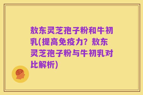 敖东灵芝孢子粉和牛初乳(提高免疫力?敖东灵芝孢子粉与牛初乳对比解析)