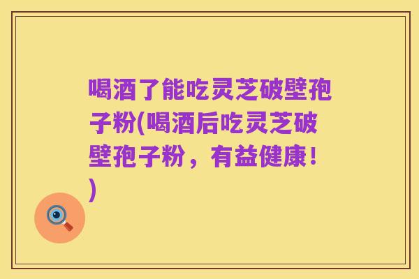 喝酒了能吃灵芝破壁孢子粉(喝酒后吃灵芝破壁孢子粉,有益健康!)