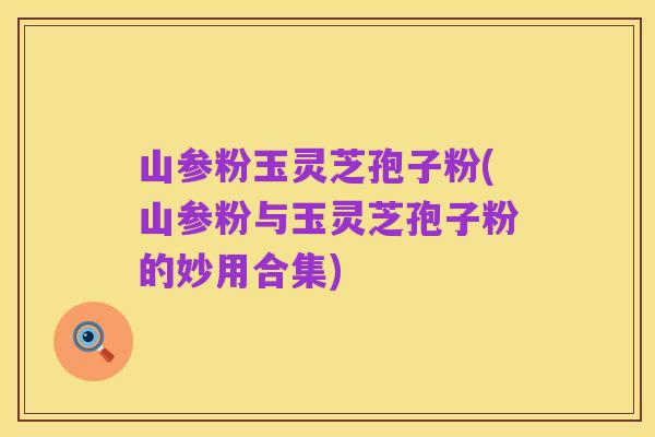 山参粉玉灵芝孢子粉(山参粉与玉灵芝孢子粉的妙用合集)
