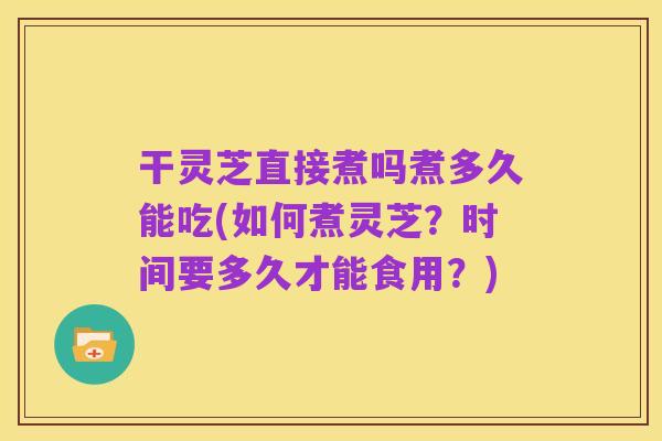 干灵芝直接煮吗煮多久能吃(如何煮灵芝？时间要多久才能食用？)