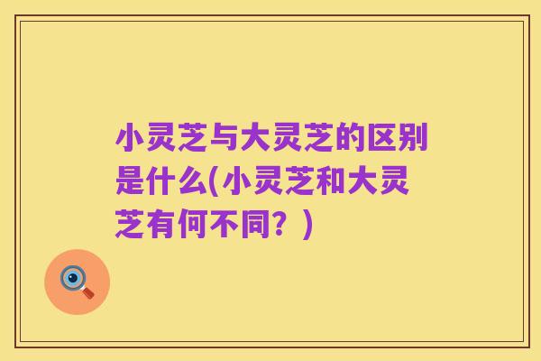 小灵芝与大灵芝的区别是什么(小灵芝和大灵芝有何不同?)