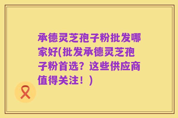 承德灵芝孢子粉批发哪家好(批发承德灵芝孢子粉首选？这些供应商值得关注！)