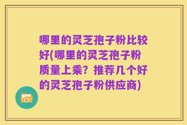 哪里的灵芝孢子粉比较好(哪里的灵芝孢子粉质量上乘?推荐几个好的灵芝孢子粉供应商)