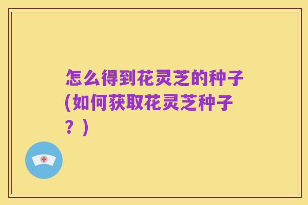 怎么得到花灵芝的种子(如何获取花灵芝种子?)