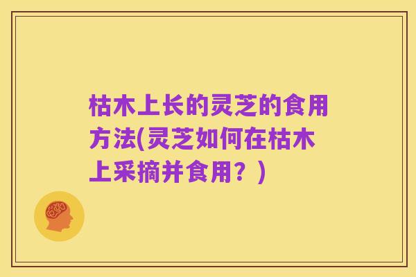 枯木上长的灵芝的食用方法(灵芝如何在枯木上采摘并食用?)
