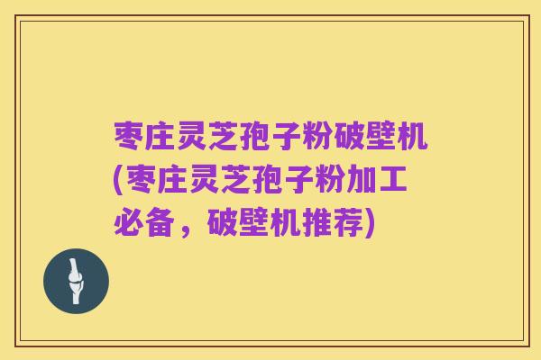 枣庄灵芝孢子粉破壁机(枣庄灵芝孢子粉加工必备,破壁机推荐)