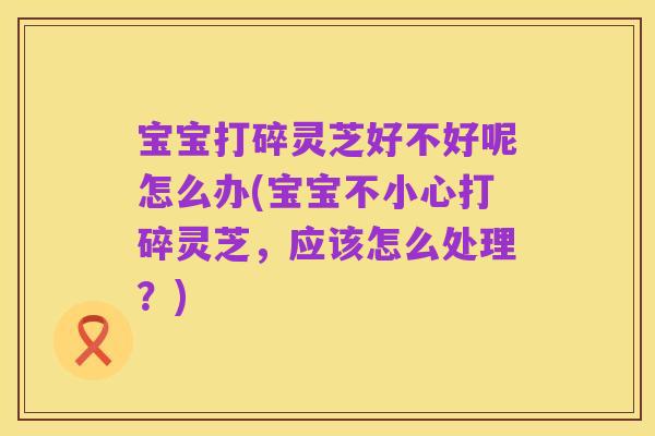 宝宝打碎灵芝好不好呢怎么办(宝宝不小心打碎灵芝,应该怎么处理?)