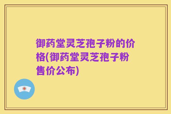 御药堂灵芝孢子粉的价格(御药堂灵芝孢子粉售价公布)