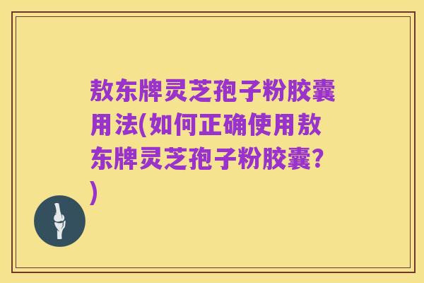 敖东牌灵芝孢子粉胶囊用法(如何正确使用敖东牌灵芝孢子粉胶囊？)