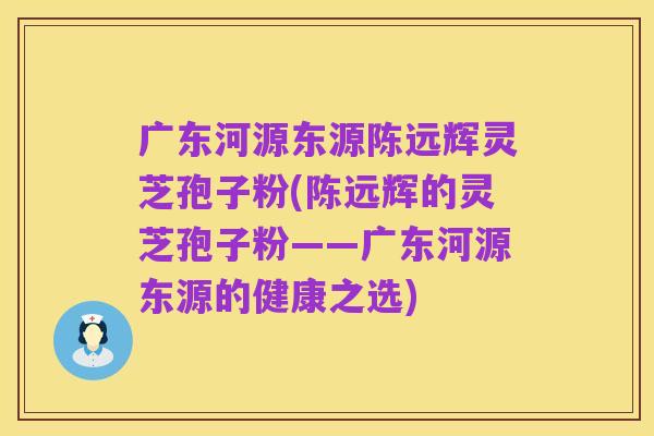 广东河源东源陈远辉灵芝孢子粉(陈远辉的灵芝孢子粉——广东河源东源的健康之选)