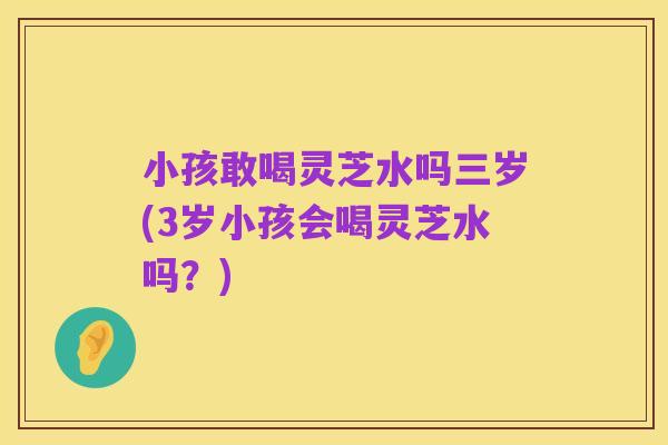小孩敢喝灵芝水吗三岁(3岁小孩会喝灵芝水吗?)