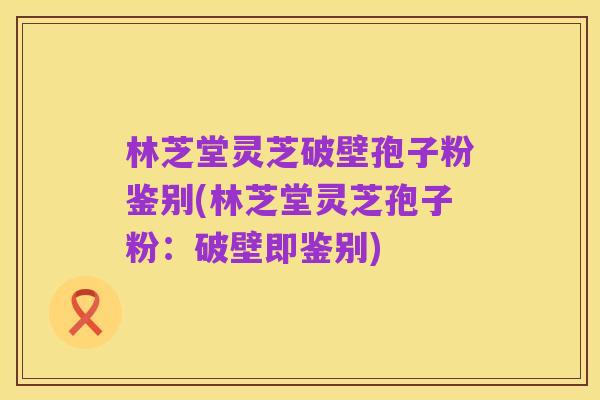 林芝堂灵芝破壁孢子粉鉴别(林芝堂灵芝孢子粉:破壁即鉴别)