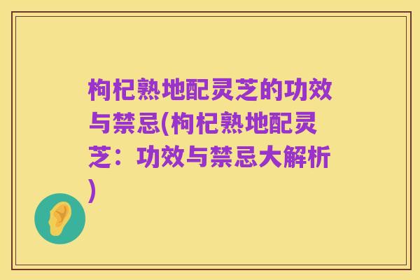 枸杞熟地配灵芝的功效与禁忌(枸杞熟地配灵芝：功效与禁忌大解析)