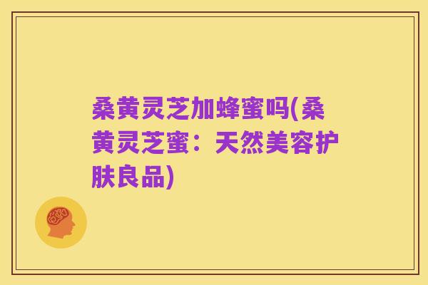 桑黄灵芝加蜂蜜吗(桑黄灵芝蜜:天然美容护肤良品)