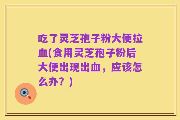 吃了灵芝孢子粉大便拉血(食用灵芝孢子粉后大便出现出血,应该怎么办?)