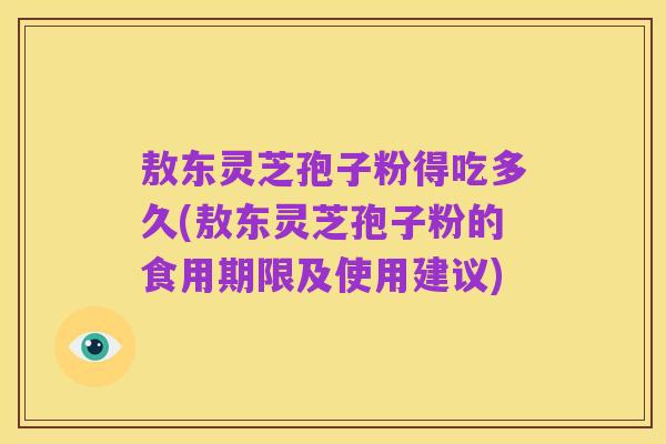 敖东灵芝孢子粉得吃多久(敖东灵芝孢子粉的食用期限及使用建议)