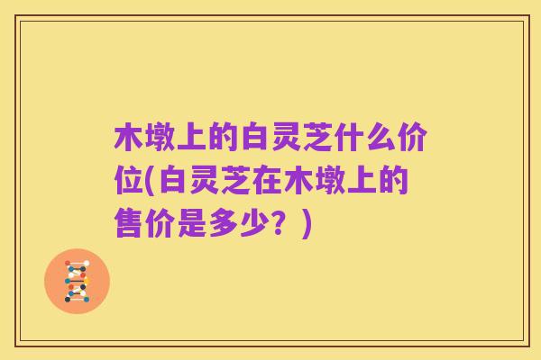木墩上的白灵芝什么价位(白灵芝在木墩上的售价是多少？)